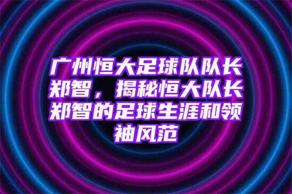 广州恒大足球队队长郑智，揭秘恒大队长郑智的足球生涯和领袖风范