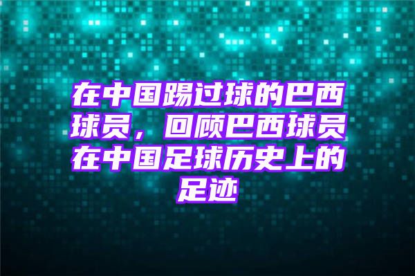 在中国踢过球的巴西球员，回顾巴西球员在中国足球历史上的足迹