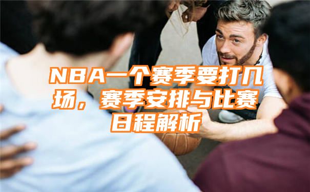 NBA一个赛季要打几场，赛季安排与比赛日程解析