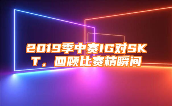 2019季中赛IG对SKT，回顾比赛精瞬间