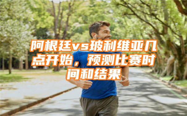 阿根廷vs玻利维亚几点开始，预测比赛时间和结果