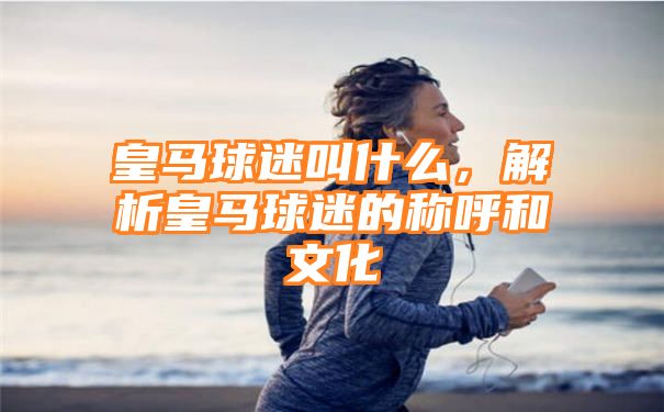 皇马球迷叫什么，解析皇马球迷的称呼和文化