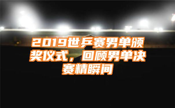 2019世乒赛男单颁奖仪式，回顾男单决赛精瞬间