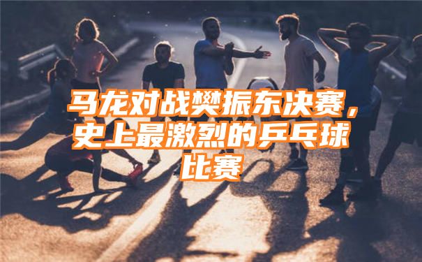 马龙对战樊振东决赛，史上最激烈的乒乓球比赛