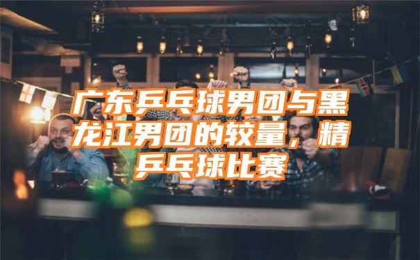 广东乒乓球男团与黑龙江男团的较量，精乒乓球比赛