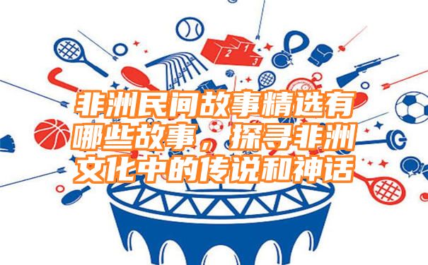 非洲民间故事精选有哪些故事，探寻非洲文化中的传说和神话