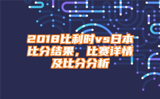 2018比利时vs日本比分结果，比赛详情及比分分析