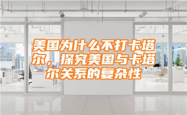 美国为什么不打卡塔尔，探究美国与卡塔尔关系的复杂性