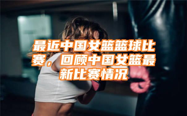 最近中国女篮篮球比赛，回顾中国女篮最新比赛情况