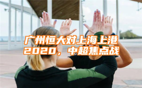 广州恒大对上海上港2020，中超焦点战