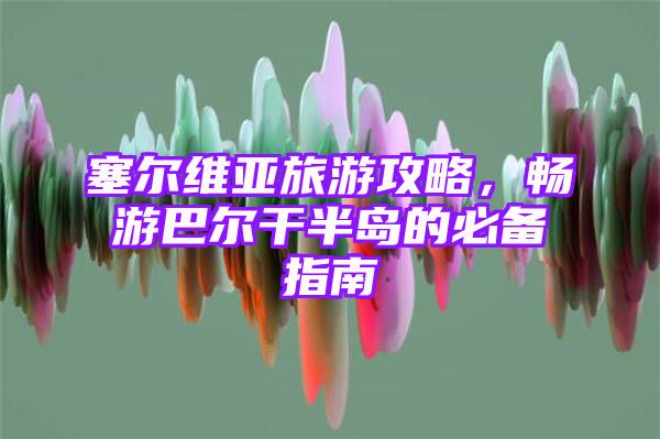 塞尔维亚旅游攻略，畅游巴尔干半岛的必备指南