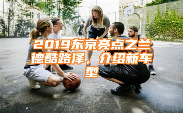 2019东京亮点之兰德酷路泽，介绍新车型