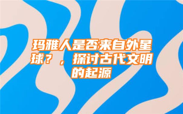 玛雅人是否来自外星球？，探讨古代文明的起源