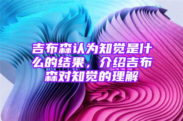 吉布森认为知觉是什么的结果，介绍吉布森对知觉的理解