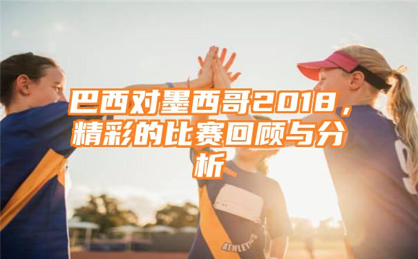 巴西对墨西哥2018，精彩的比赛回顾与分析