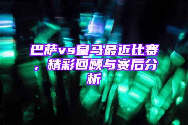 巴萨vs皇马最近比赛，精彩回顾与赛后分析