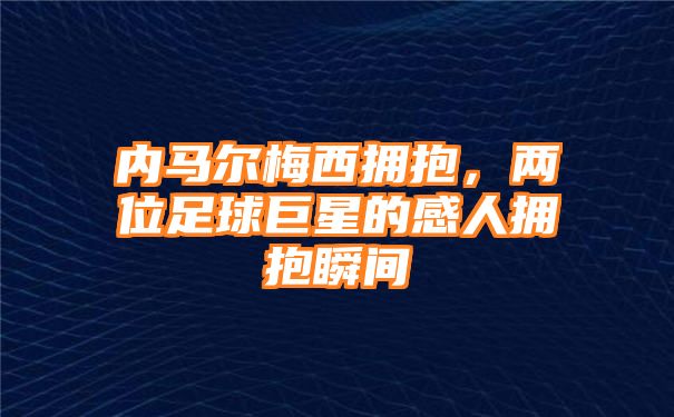 内马尔梅西拥抱，两位足球巨星的感人拥抱瞬间