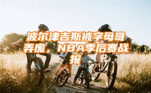 波尔津吉斯被字母哥弄废，NBA季后赛战报