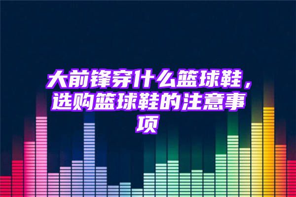 大前锋穿什么篮球鞋，选购篮球鞋的注意事项