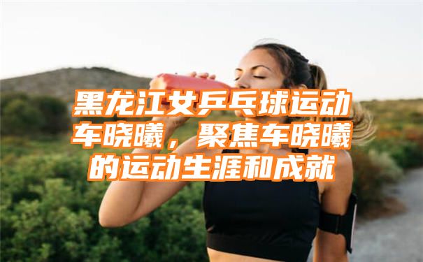 黑龙江女乒乓球运动车晓曦，聚焦车晓曦的运动生涯和成就