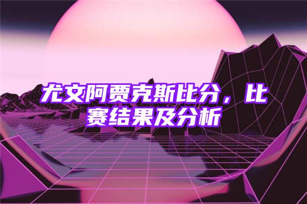 尤文阿贾克斯比分，比赛结果及分析