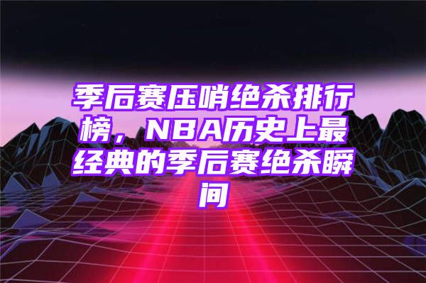 季后赛压哨绝杀排行榜，NBA历史上最经典的季后赛绝杀瞬间