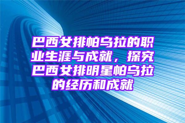 巴西女排帕乌拉的职业生涯与成就，探究巴西女排明星帕乌拉的经历和成就