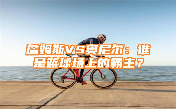 詹姆斯VS奥尼尔：谁是篮球场上的霸主？