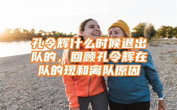 孔令辉什么时候退出队的，回顾孔令辉在队的现和离队原因