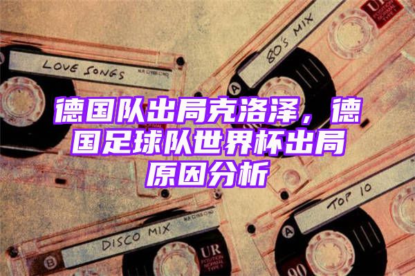 德国队出局克洛泽，德国足球队世界杯出局原因分析