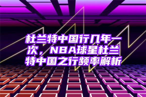 杜兰特中国行几年一次，NBA球星杜兰特中国之行频率解析