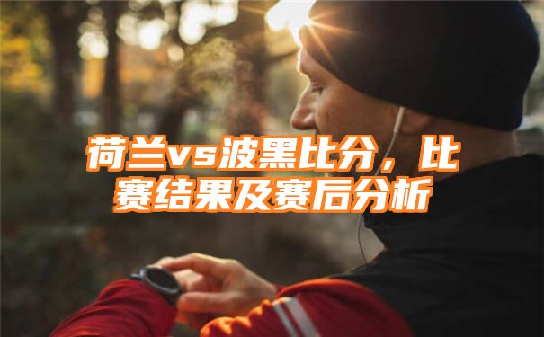 荷兰vs波黑比分，比赛结果及赛后分析