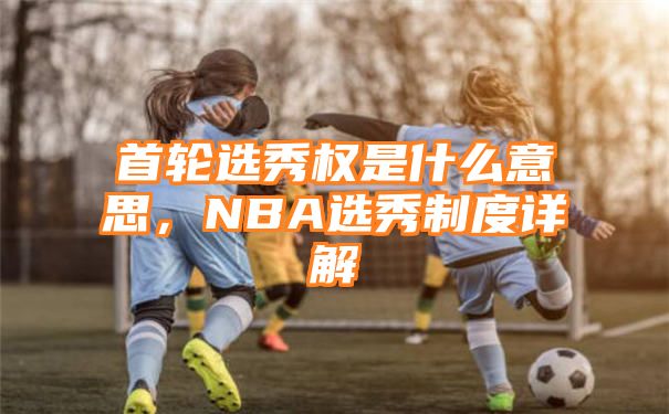 首轮选秀权是什么意思，NBA选秀制度详解