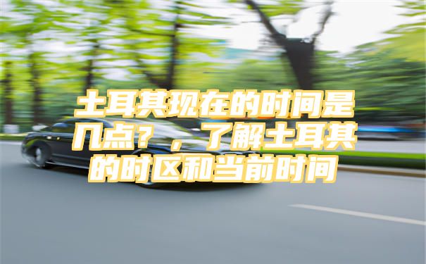 土耳其现在的时间是几点？，了解土耳其的时区和当前时间