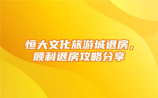 恒大文化旅游城退房，顺利退房攻略分享