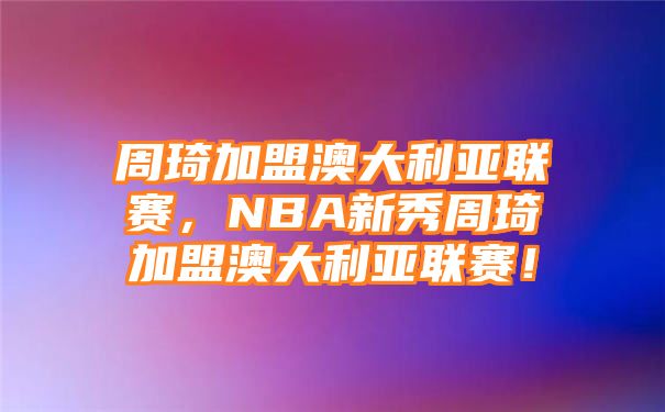 周琦加盟澳大利亚联赛，NBA新秀周琦加盟澳大利亚联赛！