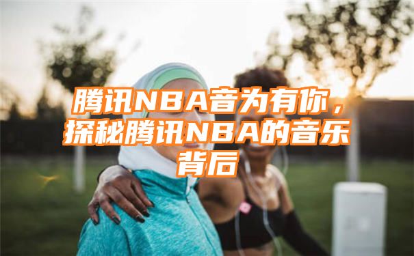 腾讯NBA音为有你，探秘腾讯NBA的音乐背后