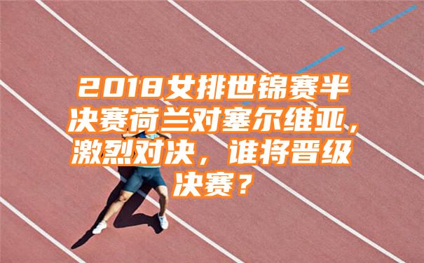 2018女排世锦赛半决赛荷兰对塞尔维亚，激烈对决，谁将晋级决赛？