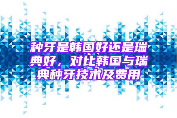 种牙是韩国好还是瑞典好，对比韩国与瑞典种牙技术及费用