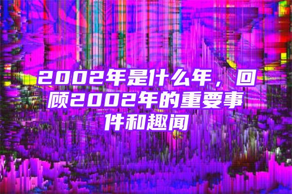 2002年是什么年，回顾2002年的重要事件和趣闻