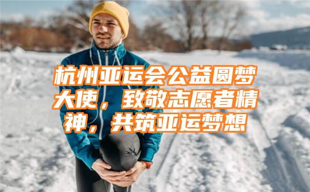 杭州亚运会公益圆梦大使，致敬志愿者精神，共筑亚运梦想