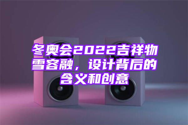 冬奥会2022吉祥物雪容融，设计背后的含义和创意