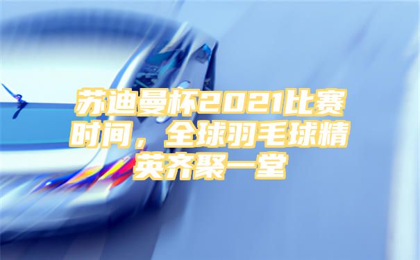 苏迪曼杯2021比赛时间，全球羽毛球精英齐聚一堂