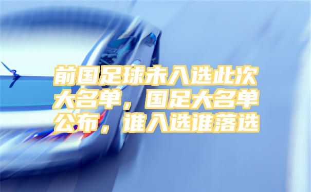 前国足球未入选此次大名单，国足大名单公布，谁入选谁落选