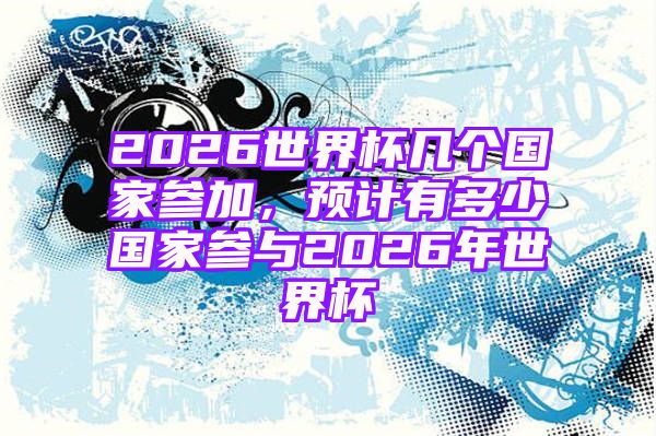 2026世界杯几个国家参加，预计有多少国家参与2026年世界杯