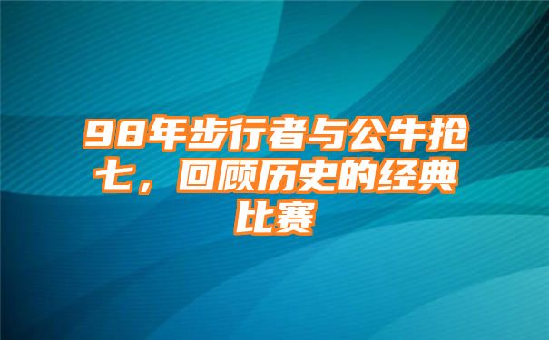 98年步行者与公牛抢七，回顾历史的经典比赛