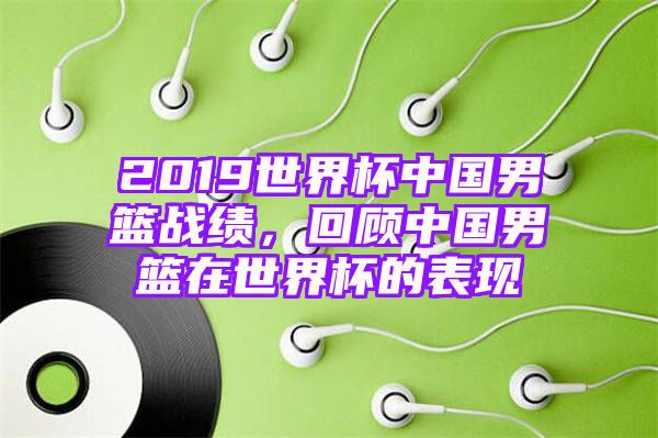 2019世界杯中国男篮战绩，回顾中国男篮在世界杯的表现