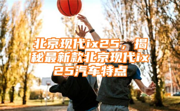 北京现代ix25，揭秘最新款北京现代ix25汽车特点