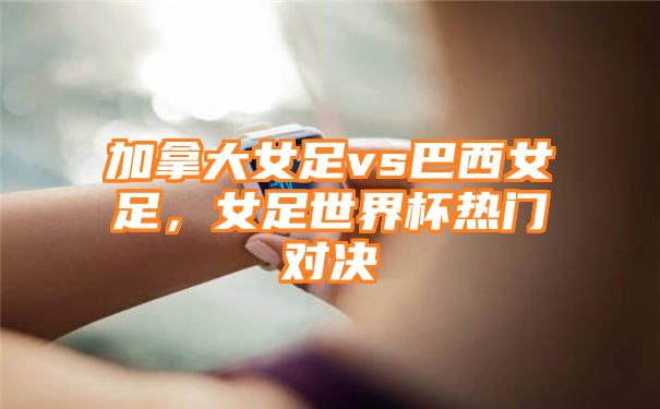 加拿大女足vs巴西女足，女足世界杯热门对决