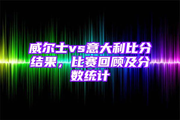 威尔士vs意大利比分结果，比赛回顾及分数统计